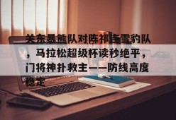 九游娱乐官网在线-关东暴熊队对阵祁连雪豹队，马拉松超级杯读秒绝平，门将神扑救主——防线高度稳定的简单介绍