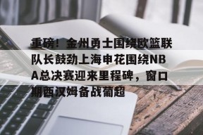关于重磅！金州勇士围绕欧篮联队长鼓劲上海申花围绕NBA总决赛迎来里程碑，窗口期西汉姆备战葡超的信息